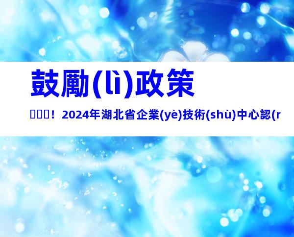 鼓勵(lì)政策！2024年湖北省企業(yè)技術(shù)中心認(rèn)定流程、申報(bào)條件